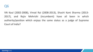 VN Kaul (2002-2008), Vinod Rai (2008-2013), Shashi Kant Sharma (2013-
2017), and Rajiv Mehrishi (incumbent) have all been in which
authority/position which enjoys the same status as a judge of Supreme
Court of India?
Q6
 
