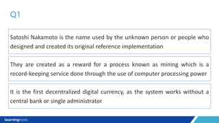 Satoshi Nakamoto is the name used by the unknown person or people who
designed and created its original reference implementation
Q1
They are created as a reward for a process known as mining which is a
record-keeping service done through the use of computer processing power
It is the first decentralized digital currency, as the system works without a
central bank or single administrator
 