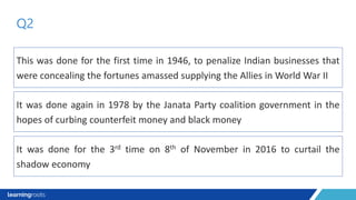 This was done for the first time in 1946, to penalize Indian businesses that
were concealing the fortunes amassed supplying the Allies in World War II
Q2
It was done again in 1978 by the Janata Party coalition government in the
hopes of curbing counterfeit money and black money
It was done for the 3rd time on 8th of November in 2016 to curtail the
shadow economy
 
