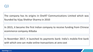 The company has its origins in One97 Communications Limited which was
founded by Vijay Shekhar Sharma in 2010
Q3
In 2015, it became the first Indian company to receive funding from Chinese
ecommerce company Alibaba
In November 2017, it launched its payments bank: India's mobile-first bank
with which one can make online transactions at zero cost
 