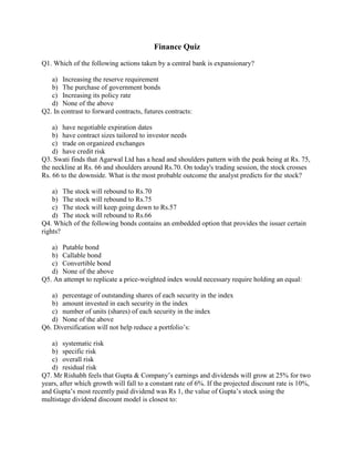 Finance Quiz
Q1. Which of the following actions taken by a central bank is expansionary?
a) Increasing the reserve requirement
b) The purchase of government bonds
c) Increasing its policy rate
d) None of the above
Q2. In contrast to forward contracts, futures contracts:
a) have negotiable expiration dates
b) have contract sizes tailored to investor needs
c) trade on organized exchanges
d) have credit risk
Q3. Swati finds that Agarwal Ltd has a head and shoulders pattern with the peak being at Rs. 75,
the neckline at Rs. 66 and shoulders around Rs.70. On today's trading session, the stock crosses
Rs. 66 to the downside. What is the most probable outcome the analyst predicts for the stock?
a) The stock will rebound to Rs.70
b) The stock will rebound to Rs.75
c) The stock will keep going down to Rs.57
d) The stock will rebound to Rs.66
Q4. Which of the following bonds contains an embedded option that provides the issuer certain
rights?
a) Putable bond
b) Callable bond
c) Convertible bond
d) None of the above
Q5. An attempt to replicate a price-weighted index would necessary require holding an equal:
a) percentage of outstanding shares of each security in the index
b) amount invested in each security in the index
c) number of units (shares) of each security in the index
d) None of the above
Q6. Diversification will not help reduce a portfolio’s:
a) systematic risk
b) specific risk
c) overall risk
d) residual risk
Q7. Mr Rishabh feels that Gupta & Company’s earnings and dividends will grow at 25% for two
years, after which growth will fall to a constant rate of 6%. If the projected discount rate is 10%,
and Gupta’s most recently paid dividend was Rs 1, the value of Gupta’s stock using the
multistage dividend discount model is closest to:
 