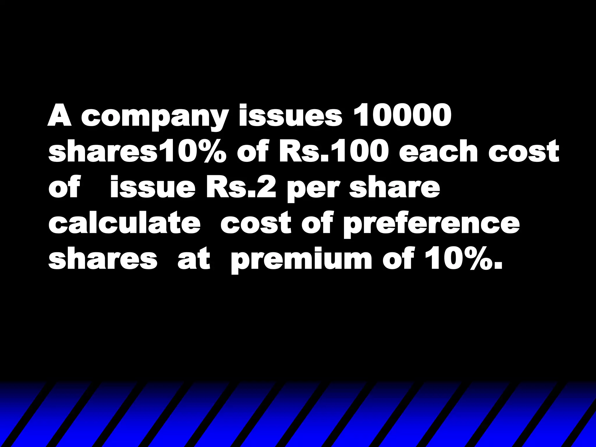 A company issues 10000
shares10% of Rs.100 each cost
of issue Rs.2 per share
calculate cost of preference
shares at premium of 10%.
 