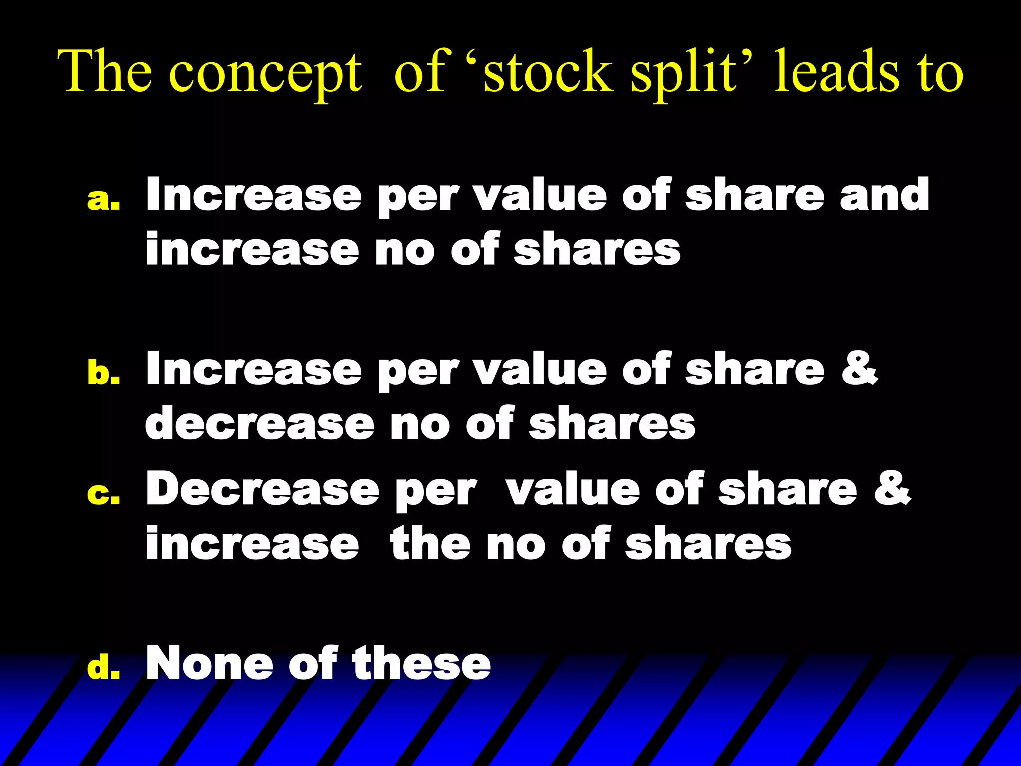 The concept of ‘stock split’ leads to
a. Increase per value of share and
increase no of shares
b. Increase per value of share &
decrease no of shares
c. Decrease per value of share &
increase the no of shares
d. None of these
 