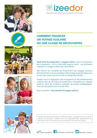 www.izeedor.fr facebook.com/izeedor @Izeedor_Sejours
Comment fINANCER
un voyage scolaire
ou Une classe de découvertes
Cette fiche de préparation « voyage scolaire » est à la disposition
des enseignants - de la maternelle jusqu’au lycée - qui souhaitent
organiser un voyage scolaire avec leurs élèves.
Elle informe sur modalités de financement des voyages scolaires,
dans le premier ou le second degré. Elle propose aussi des idées pour
trouver des ressources et diminuer la charge des familles.
Izeedor met à la disposition des enseignants et des établissements
scolaires plus de 30 fiches de préparation consacrées aux voyages
scolaires, dont de nombreux exemples de projets pédagogiques.
Tous ces documents sont en accès libre.
Pour en profiter : www.izeedor.fr/voyage-scolaire/
Izeedor est le portail des séjours enfants et ados : voyages scolaires, camps,
séjours de vacances... Izeedor met à la disposition des organisateurs et
des parents les informations et les services qui facilitent les séjours.
Créditphoto:Fotolia
 