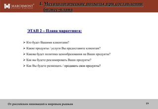 4. Методологические подходы при составлении
бизнес-плана

ЭТАП 2 – Плана маркетинга:
 Кто будет Вашими клиентами?
 Какие продукты / услуги Вы предоставите клиентам?
 Какова будет политика ценообразования на Ваши продукты?
 Как вы будете рекламировать Ваши продукты?
 Как Вы будете размещать / продавать свои продукты?

От российских инноваций к мировым рынкам

19

 