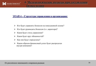 4. Методологические подходы при составлении
бизнес-плана

ЭТАП 4 – Структура управления и организации:

 Кто будет управлять бизнесом на повседневной основе?
 Кто будет руководить бизнесом (i.e. директора)?
 Каков будет стиль управления?
 Каков будет круг обязанностей?
 Как они будут определены?
 Каким образом финансовый успех будет распределен
внутри компании?

От российских инноваций к мировым рынкам

21

 
