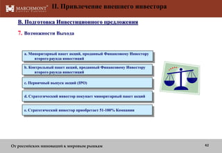 II. Привлечение внешнего инвестора
B. Подготовка Инвестиционного предложения

7. Возможности Выхода
a. Миноритарный пакет акций, проданный Финансовому Инвестору
второго раунда инвестиций
b. Контрольный пакет акций, проданный Финансовому Инвестору
второго раунда инвестиций
c. Первичный выпуск акций (IPO)
d. Стратегический инвестор покупает миноритарный пакет акций
e. Стратегический инвестор приобретает 51-100% Компании

От российских инноваций к мировым рынкам

42

 