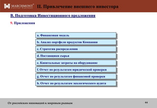 II. Привлечение внешнего инвестора
B. Подготовка Инвестиционного предложения
9. Приложения
a. Финансовая модель
b. Анализ портфеля продуктов Компании
c. Стратегия распределения
d. Поставщики сырья

e. Капитальные затраты на оборудование
f. Отчет по результатам юридической проверки
g. Отчет по результатам финансовой проверки
h. Отчет по результатам экологического аудита

От российских инноваций к мировым рынкам

44

 