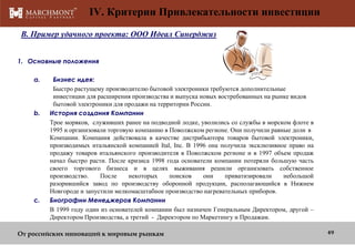 IV. Критерии Привлекательности инвестиции
B. Пример удачного проекта: OOO Идеал Синерджиз
1. Основные положения
a.

b.

c.

Бизнес идея:
Быстро растущему производителю бытовой электроники требуются дополнительные
инвестиции для расширения производства и выпуска новых востребованных на рынке видов
бытовой электроники для продажи на территории России.
История создания Компании
Трое моряков, служивших ранее на подводной лодке, уволились со службы в морском флоте в
1995 и организовали торговую компанию в Поволжском регионе. Они получили равные доли в
Компании. Компания действовала в качестве дистрибьютора товаров бытовой электроники,
производимых итальянской компанией Ital, Inc. В 1996 она получила эксклюзивное право на
продажу товаров итальянского производителя в Поволжском регионе и в 1997 объем продаж
начал быстро расти. После кризиса 1998 года основатели компании потеряли большую часть
своего торгового бизнеса и в целях выживания решили организовать собственное
производство.
После
некоторых
поисков
они
приватизировали
небольшой
разорившийся завод по производству оборонной продукции, располагающийся в Нижнем
Новгороде и запустили мелкомасштабное производство нагревательных приборов.
Биографии Менеджеров Компании
В 1999 году один из основателей компании был назначен Генеральным Директором, другой –
Директором Производства, а третий - Директором по Маркетингу и Продажам.

От российских инноваций к мировым рынкам

49

 
