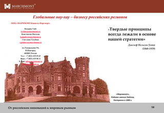 Глобальные ноу-хау – бизнесу российских регионов
ООО «МАРЧМОНТ Капитал Партнерс»
Кендрик Уайт
k.white@marchmont.ru
Константин Пигалов
k.pigalov@marchmont.ru
Светлана Голубева
s.golubeva@marchmont.ru
пл.Театральная 5/6,
Н.Новгород,
603003, Россия
Тел:: +7 (831) 419 45 65
Факс: +7 (831) 419 50 11
E-mail: info@marchmont.ru
www.marchmont.ru

«Твердые

принципы
всегда лежали в основе
нашей стратегии»
Джозеф Нельсон Уайт
(1860-1939)

«Марчмонт»,
Родовое имение Уайтов,
Построено в 1890 г.

От российских инноваций к мировым рынкам

58

 