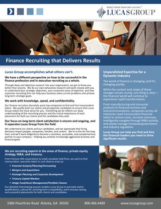 Finance Recruiting that Delivers Results
Lucas Group accomplishes what others can’t.                                               Unparalleled Expertise for a
We have a different perspective on how to be successful in the                            Dynamic Industry
finance profession and in executive recruiting as a whole.                                The world of finance is changing, and it’s
Through deep and objective research into your organization, we get to know you            changing quickly.
better than anyone. We do our own exhaustive research and work closely with you
to understand your strategic objectives, your corporate areas of expertise, and how       While the content and scope of these
a premier recruiting firm can help your business solve current problems and achieve       changes remain murky, one thing is clear –
long-term strategic goals.                                                                the financial world will continue to
                                                                                          experience rapid transformation.
We work with knowledge, speed, and confidentiality.
Our finance recruiters discretely assist top companies to find and hire transcendent      From manufacturing and consumer
talent. We qualify both our clients and prospective candidates to ensure that Lucas       products to financial services and
Group makes the most sense for you. Everything we do reflects our deep                    telecommunications, companies across all
understanding of the recruiting process and the critical importance of each               industries need transcendent financial
placement for both our clients and the candidates they seek.                              talent to reduce costs, increase revenues,
Our focus on long-term client satisfaction is sincere and ongoing, and                    intelligently navigate through M&A activity,
it separates Lucas Group from the field.                                                  and wisely manage increased government
                                                                                          and industry regulation.
We understand our clients and our candidates, and we appreciate that hiring
decisions impact people, companies, families, and careers. We’re in this for the long     Lucas Group can help you find and hire
haul, and we’ll work diligently to become a seamless, accessible, and complementary
partner to your company – helping you achieve increasingly aggressive business and
                                                                                          the financial leaders you need to drive
financial goals.                                                                          significant results.


We are recruiting experts in the areas of finance, private equity,
strategy, M&A, and treasury.
From Fortune 500 corporations to small, privately-held firms, we work to find
transcendent, executive talent in such diverse areas as:
     Financial Analysis/Planning/Forecasting
     Mergers and Acquisitions
     Strategic Planning and Corporate Development
     Treasury Capital Markets
     Hedge Fund/Asset Management/Portfolio Finance
Our detailed interviewing process enables Lucas Group to precisely match
qualifications, cultural fit, and long-term compatibility, and it ensures lasting
and successful placements for both clients and candidates.



  3384 Peachtree Road Atlanta, GA 30326                                        800.466.4489             www.lucasgroup.com
 