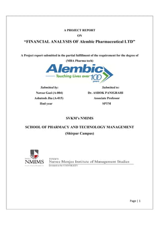 “FINANCIAL ANALYSIS OF
A Project report submitted in the partial fulfillment of the requirement for the degree
Submitted by:
Nawaz Gazi (A
Ashutosh Jha (A
IInd year
SCHOOL OF PHARMACY AND TECHNOLOGY MANAGEMENT
A PROJECT REPORT
ON
ANALYSIS OF Alembic Pharmaceutical
A Project report submitted in the partial fulfillment of the requirement for the degree
(MBA Pharma tech)
by: Submitted to:
Nawaz Gazi (A-004) Dr. ASHOK PANIGRAHI
Ashutosh Jha (A-015) Associate Professor
SPTM
SVKM’s NMIMS
SCHOOL OF PHARMACY AND TECHNOLOGY MANAGEMENT
(Shirpur Campus)
Page | 1
ceutical LTD”
A Project report submitted in the partial fulfillment of the requirement for the degree of
Submitted to:
Dr. ASHOK PANIGRAHI
Professor
SCHOOL OF PHARMACY AND TECHNOLOGY MANAGEMENT
 