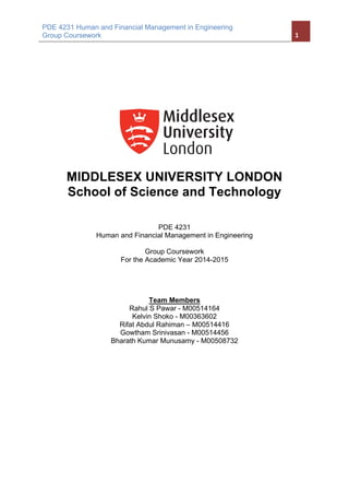 PDE 4231 Human and Financial Management in Engineering
Group Coursework	 1	
	
MIDDLESEX UNIVERSITY LONDON
School of Science and Technology
PDE 4231
Human and Financial Management in Engineering
Group Coursework
For the Academic Year 2014-2015
Team Members
Rahul S Pawar - M00514164
Kelvin Shoko - M00363602
Rifat Abdul Rahiman – M00514416
Gowtham Srinivasan - M00514456
Bharath Kumar Munusamy - M00508732
 