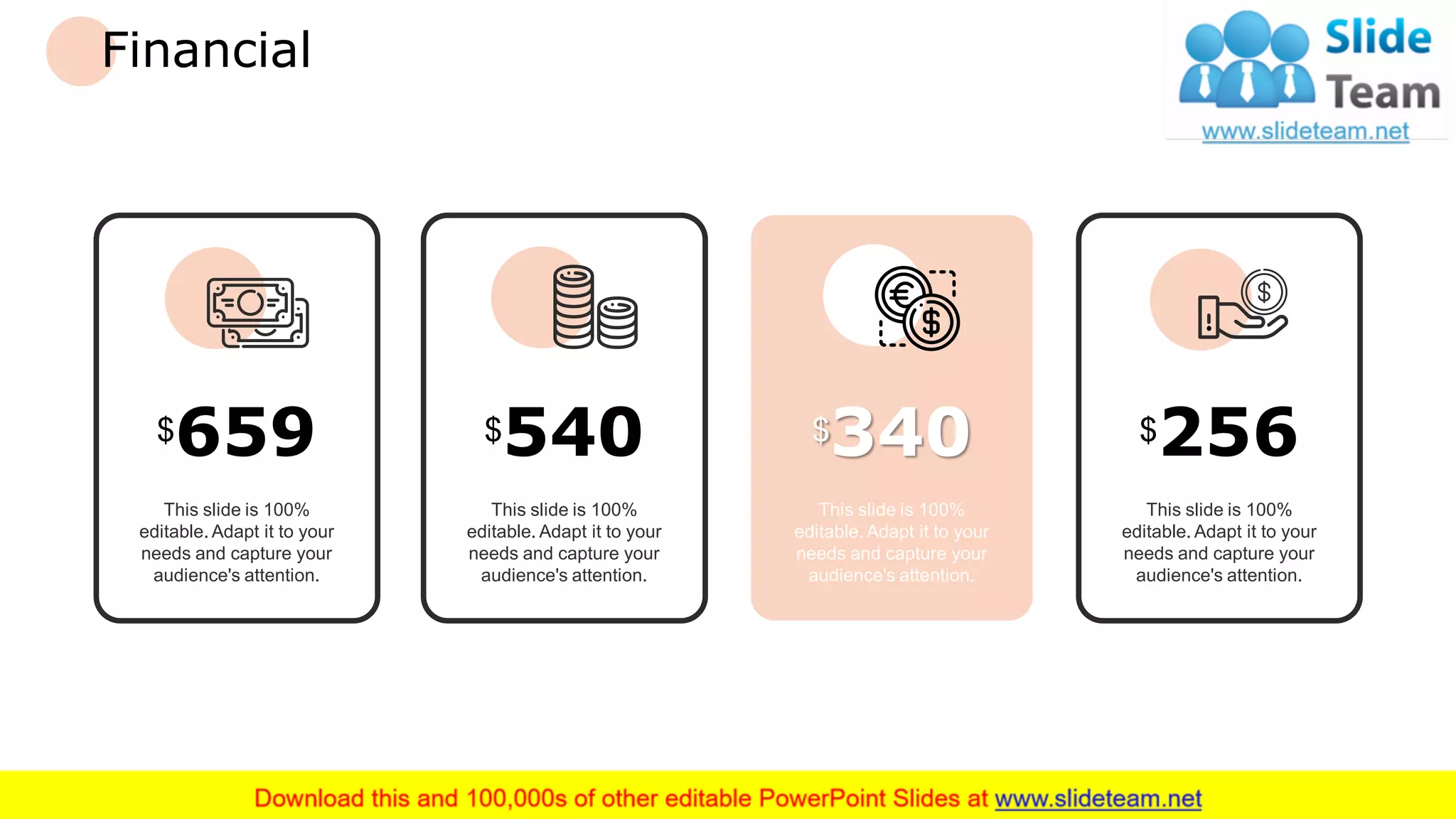 Financial
This slide is 100%
editable. Adapt it to your
needs and capture your
audience's attention.
$659
This slide is 100%
editable. Adapt it to your
needs and capture your
audience's attention.
$540
This slide is 100%
editable. Adapt it to your
needs and capture your
audience's attention.
$256
This slide is 100%
editable. Adapt it to your
needs and capture your
audience's attention.
$340
24
 