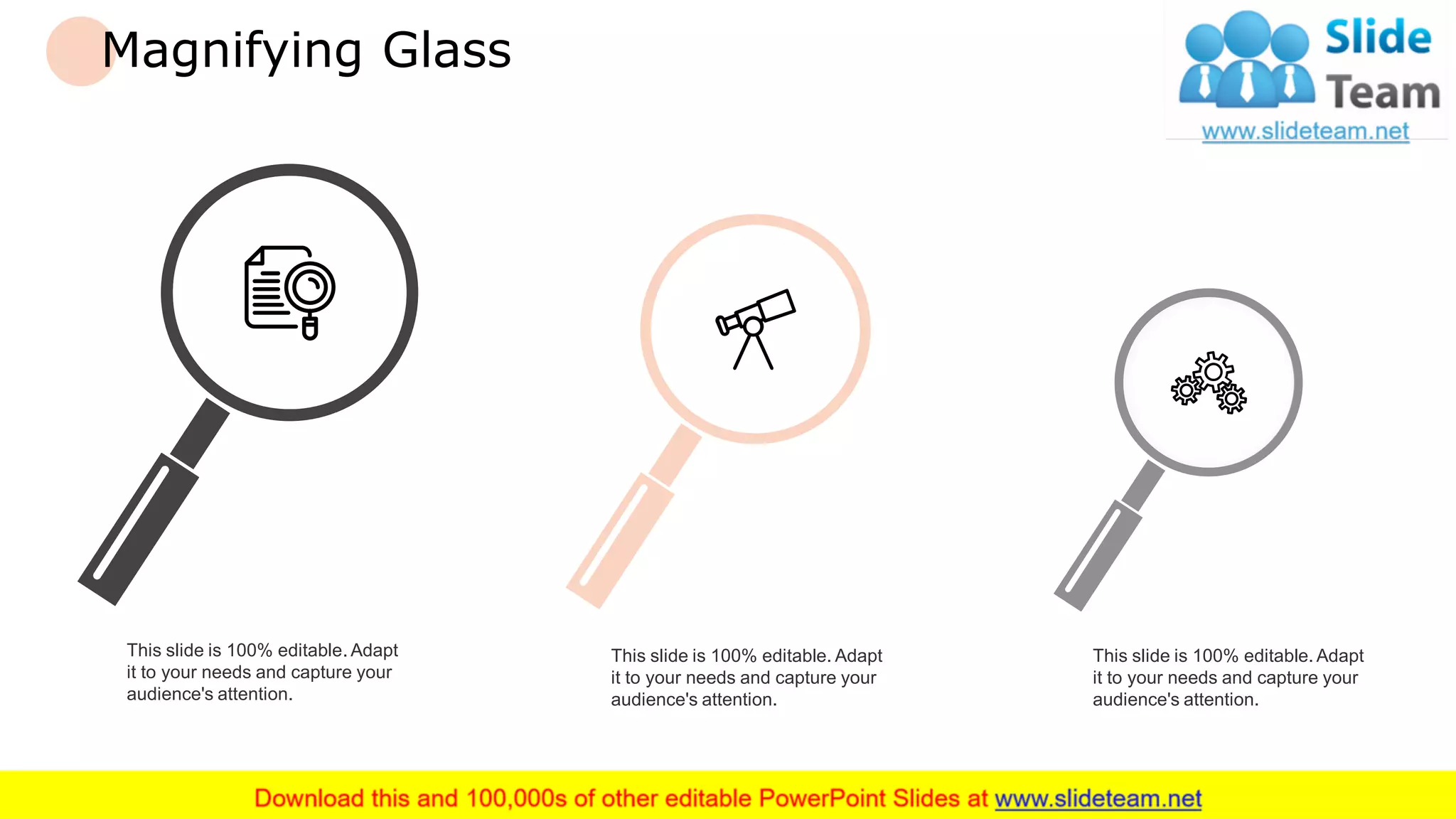Magnifying Glass
This slide is 100% editable. Adapt
it to your needs and capture your
audience's attention.
This slide is 100% editable. Adapt
it to your needs and capture your
audience's attention.
This slide is 100% editable. Adapt
it to your needs and capture your
audience's attention.
25
 