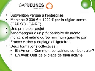 • Subvention versée à l’entreprise
• Montant: 2 000 € + 1000 € par la région centre
(CAP SOLIDAIRE).
• Une prime par projet
• Accompagner d’un prêt bancaire de même
montant et même durée minimum garantie par
France Active (couplage obligatoire).
• Deux formations collectives :
• En Amont : Comment convaincre son banquier?
• En Aval: Outil de pilotage de mon activité
 