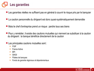 17
Les garanties
 Les garanties réelles ne suffisent pas en général à couvrir le risque pris par le banquier
 La caution personnelle du dirigeant est donc quasi-systématiquement demandée
 Mais le chef d’entreprise prend un risque : perdre tous ses biens
 Pour y remédier, il existe des cautions mutuelles qui viennent se substituer à la caution
du dirigeant : la banque bénéficie directement de la caution
 Les principales cautions mutuelles sont :
> FGIF
> France Active
> BPI
> SIAGI
> Filiales de banques
> Fonds de garantie régionaux et départementaux
 
