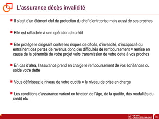 23
L’assurance décès invalidité
 Il s’agit d’un élément clef de protection du chef d’entreprise mais aussi de ses proches
 Elle est rattachée à une opération de crédit
 Elle protège le dirigeant contre les risques de décès, d’invalidité, d’incapacité qui
entraînent des pertes de revenus donc des difficultés de remboursement = remise en
cause de la pérennité de votre projet voire transmission de votre dette à vos proches
 En cas d’aléa, l’assurance prend en charge le remboursement de vos échéances ou
solde votre dette
 Vous définissez le niveau de votre quotité = le niveau de prise en charge
 Les conditions d’assurance varient en fonction de l’âge, de la quotité, des modalités du
crédit etc
 