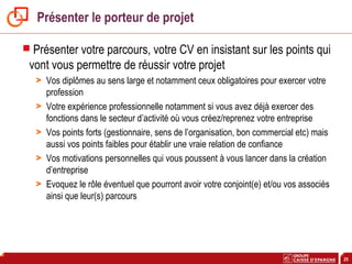 25
Présenter le porteur de projet
 Présenter votre parcours, votre CV en insistant sur les points qui
vont vous permettre de réussir votre projet
> Vos diplômes au sens large et notamment ceux obligatoires pour exercer votre
profession
> Votre expérience professionnelle notamment si vous avez déjà exercer des
fonctions dans le secteur d’activité où vous créez/reprenez votre entreprise
> Vos points forts (gestionnaire, sens de l’organisation, bon commercial etc) mais
aussi vos points faibles pour établir une vraie relation de confiance
> Vos motivations personnelles qui vous poussent à vous lancer dans la création
d’entreprise
> Evoquez le rôle éventuel que pourront avoir votre conjoint(e) et/ou vos associés
ainsi que leur(s) parcours
 