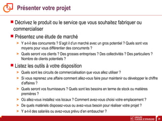 26
Présenter votre projet
 Décrivez le produit ou le service que vous souhaitez fabriquer ou
commercialiser
 Présentez une étude de marché
> Y a-t-il des concurrents ? S’agit il d’un marché avec un gros potentiel ? Quels sont vos
moyens pour vous différentier des concurrents ?
> Quels seront vos clients ? Des grosses entreprises ? Des collectivités ? Des particuliers ?
Nombre de clients potentiels ?
 Listez les outils à votre disposition
> Quels sont les circuits de commercialisation que vous allez utiliser ?
> Si vous reprenez une affaire comment allez-vous faire pour maintenir ou développer le chiffre
d’affaires ?
> Quels seront vos fournisseurs ? Quels sont les besoins en terme de stock ou matières
premières ?
> Où allez-vous installez vos locaux ? Comment avez-vous choisi votre emplacement ?
> De quels matériels disposez-vous ou avez-vous besoin pour réaliser votre projet ?
> Y a-t-il des salariés ou avez-vous prévu d’en embaucher ?
 