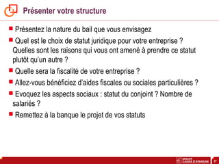27
Présenter votre structure
 Présentez la nature du bail que vous envisagez
 Quel est le choix de statut juridique pour votre entreprise ?
Quelles sont les raisons qui vous ont amené à prendre ce statut
plutôt qu’un autre ?
 Quelle sera la fiscalité de votre entreprise ?
 Allez-vous bénéficiez d’aides fiscales ou sociales particulières ?
 Evoquez les aspects sociaux : statut du conjoint ? Nombre de
salariés ?
 Remettez à la banque le projet de vos statuts
 