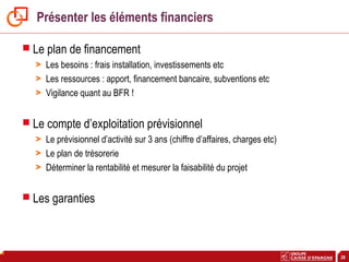 28
Présenter les éléments financiers
 Le plan de financement
> Les besoins : frais installation, investissements etc
> Les ressources : apport, financement bancaire, subventions etc
> Vigilance quant au BFR !
 Le compte d’exploitation prévisionnel
> Le prévisionnel d’activité sur 3 ans (chiffre d’affaires, charges etc)
> Le plan de trésorerie
> Déterminer la rentabilité et mesurer la faisabilité du projet
 Les garanties
 