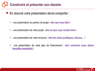 29
Construire et présenter son dossier
 En résumé votre présentation devra comporter :
> une présentation du porteur de projet : dire qui vous êtes !
> une présentation de votre projet : dire ce que vous voulez faire !
> une présentation de votre structure : dire les choix juridiques, fiscaux… !
> une présentation de votre plan de financement : dire comment nous allons
travailler ensemble !
 