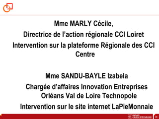 33
Mme MARLY Cécile,
Directrice de l’action régionale CCI Loiret
Intervention sur la plateforme Régionale des CCI
Centre
Mme SANDU-BAYLE Izabela
Chargée d’affaires Innovation Entreprises
Orléans Val de Loire Technopole
Intervention sur le site internet LaPieMonnaie
 