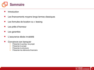 4
Sommaire
 Introduction
 Les financements moyens longs termes classiques
 Les formules de location ou « leasing
 Les prêts d’honneur
 Les garanties
 L’assurance décès invalidité
 Convaincre son banquier
> Présenter le porteur de projet
> Présenter le projet
> Présenter la structure
> Présenter les éléments financiers
 