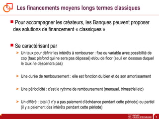 6
Les financements moyens longs termes classiques
 Pour accompagner les créateurs, les Banques peuvent proposer
des solutions de financement « classiques »
 Se caractérisant par
> Un taux pour définir les intérêts à rembourser : fixe ou variable avec possibilité de
cap (taux plafond qui ne sera pas dépassé) et/ou de floor (seuil en dessous duquel
le taux ne descendra pas)
> Une durée de remboursement : elle est fonction du bien et de son amortissement
> Une périodicité : c’est le rythme de remboursement (mensuel, trimestriel etc)
> Un différé : total (il n’y a pas paiement d’échéance pendant cette période) ou partiel
(il y a paiement des intérêts pendant cette période)
 