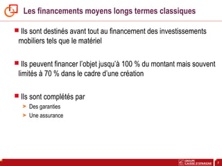 7
Les financements moyens longs termes classiques
 Ils sont destinés avant tout au financement des investissements
mobiliers tels que le matériel
 Ils peuvent financer l’objet jusqu’à 100 % du montant mais souvent
limités à 70 % dans le cadre d’une création
 Ils sont complétés par
> Des garanties
> Une assurance
 