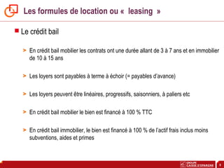 9
Les formules de location ou « leasing »
 Le crédit bail
> En crédit bail mobilier les contrats ont une durée allant de 3 à 7 ans et en immobilier
de 10 à 15 ans
> Les loyers sont payables à terme à échoir (= payables d’avance)
> Les loyers peuvent être linéaires, progressifs, saisonniers, à paliers etc
> En crédit bail mobilier le bien est financé à 100 % TTC
> En crédit bail immobilier, le bien est financé à 100 % de l’actif frais inclus moins
subventions, aides et primes
 