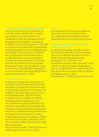 25 
- Actions de recherche et d’innovation : 
action qui consiste principalement en 
activités visant à établir de nouvelles 
connaissances et/ou d’explorer la 
faisabilité d’un(e) technologie/produit/ 
procédé/service/solution nouveau ou 
amélioré. Ces activités peuvent inclure de 
la recherche fondamentale et appliquée, 
du développement et de l’intégration de 
technologie, des essais et la validation 
d’un prototype à petite échelle dans 
un laboratoire ou un environnement 
simulé. Les projets peuvent inclure des 
activités de démonstration ou pilotes 
directement liées mais limitées et visant 
à montrer la faisabilité technique dans 
un environnement presque opérationnel. 
Taux de financement : 100%. 
- Action d’innovation : 
action qui consiste principalement en 
activités visant directement à produire 
des plans/arrangements/concepts pour 
un produit/procédé/service nouveau ou 
amélioré. Ces activités peuvent inclure 
prototypage, essai, démonstration 
ou pilote (visant à valider la viabilité 
technique et économique dans un 
environnement presque opérationnel), 
validation du produit à grande échelle, 
première commercialisation (impliquant 
souvent la validation de la performance 
technique et économique au niveau 
systémique et dans les conditions réelles 
du marché). Les projets peuvent inclure 
des activités limitées de recherche et de 
développement. 
Taux de financement : 70% (100% pour les 
entités légales à but non lucratif). 
- Prix : 
le financement de l’Union européenne 
peut prendre la forme de prix dont 
les conditions de participation seront 
détaillées dans le programme de travail. 
- Voie express pour l’innovation (Fast 
track to innovation) : 
les actions financées sont des actions 
d’innovation relatives aux technologies 
clés ou aux défis de société d’Horizon 
2020. Toute entité juridique peut 
participer, 5 au maximum. Des 
propositions peuvent être soumises à tout 
moment, avec trois dates d’évaluation 
par an. Le délai entre une date limite et la 
signature de la convention de subvention 
ne dépasse pas six mois. 
Financement : 3 millions d’euros maximum. 
 