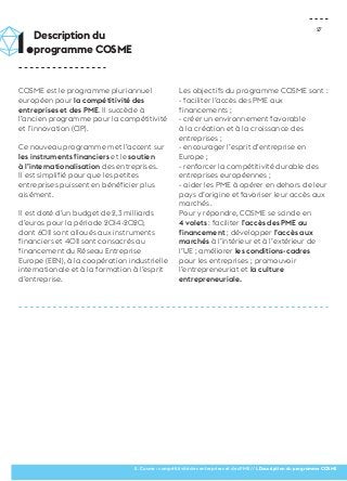 27 
COSME est le programme pluriannuel 
européen pour la compétitivité des 
entreprises et des PME. Il succède à 
l’ancien programme pour la compétitivité 
et l’innovation (CIP). 
Ce nouveau programme met l’accent sur 
les instruments financiers et le soutien 
à l’internationalisation des entreprises. 
Il est simplifié pour que les petites 
entreprises puissent en bénéficier plus 
aisément. 
Il est doté d’un budget de 2,3 milliards 
d’euros pour la période 2014-2020, 
dont 60% sont alloués aux instruments 
financiers et 40% sont consacrés au 
financement du Réseau Entreprise 
Europe (EEN), à la coopération industrielle 
internationale et à la formation à l’esprit 
d’entreprise. 
Les objectifs du programme COSME sont : 
- faciliter l’accès des PME aux 
financements ; 
- créer un environnement favorable 
à la création et à la croissance des 
entreprises ; 
- encourager l’esprit d’entreprise en 
Europe ; 
- renforcer la compétitivité durable des 
entreprises européennes ; 
- aider les PME à opérer en dehors de leur 
pays d’origine et favoriser leur accès aux 
marchés. 
Pour y répondre, COSME se scinde en 
4 volets : faciliter l’accès des PME au 
financement ; développer l’accès aux 
marchés à l’intérieur et à l’extérieur de 
l’UE ; améliorer les conditions-cadres 
pour les entreprises ; promouvoir 
l’entrepreneuriat et la culture 
entrepreneuriale. 
1.Description du 
programme COSME 
II. Cosme : compétitivité des entreprises et des PME // 1.Description du programme COSME 
 