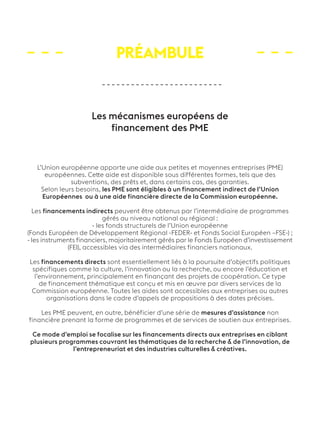 Préambule 
Les mécanismes européens de 
financement des PME 
L’Union européenne apporte une aide aux petites et moyennes entreprises (PME) 
européennes. Cette aide est disponible sous différentes formes, tels que des 
subventions, des prêts et, dans certains cas, des garanties. 
Selon leurs besoins, les PME sont éligibles à un financement indirect de l’Union 
Européennes ou à une aide financière directe de la Commission européenne. 
Les financements indirects peuvent être obtenus par l’intermédiaire de programmes 
gérés au niveau national ou régional : 
- les fonds structurels de l’Union européenne 
(Fonds Européen de Développement Régional -FEDER- et Fonds Social Européen –FSE-) ; 
- les instruments financiers, majoritairement gérés par le Fonds Européen d’investissement 
(FEI), accessibles via des intermédiaires financiers nationaux. 
Les financements directs sont essentiellement liés à la poursuite d’objectifs politiques 
spécifiques comme la culture, l’innovation ou la recherche, ou encore l’éducation et 
l’environnement, principalement en finançant des projets de coopération. Ce type 
de financement thématique est conçu et mis en oeuvre par divers services de la 
Commission européenne. Toutes les aides sont accessibles aux entreprises ou autres 
organisations dans le cadre d’appels de propositions à des dates précises. 
Les PME peuvent, en outre, bénéficier d’une série de mesures d’assistance non 
financière prenant la forme de programmes et de services de soutien aux entreprises. 
Ce mode d’emploi se focalise sur les financements directs aux entreprises en ciblant 
plusieurs programmes couvrant les thématiques de la recherche & de l’innovation, de 
l’entrepreneuriat et des industries culturelles & créatives. 
 