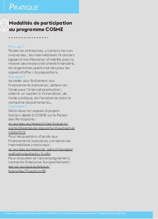 30 Pratique 
Modalités de participation 
au programme COSME 
Pour qui ? 
Toutes les entreprises, y compris les non-innovantes 
; les intermédiaires financiers 
(appel à manifestation d’intérêts pour la 
mise en oeuvre des instruments financiers) ; 
les organismes publics/privés pour les 
appels d’offre / à propositions. 
Pourquoi ? 
Accéder plus facilement aux 
financements bancaires ; obtenir de 
l’aide pour l’internationalisation ; 
obtenir un soutien à l’innovation, de 
l’aide juridique, de l’assistance dans la 
recherche de partenaires… 
Comment ? 
Déclinaison en appels à projets 
Section dédié à COSME sur le Portail 
des Participants : 
ec.europa.eu/research/participants/ 
portal/desktop/en/opportunities/cosme/ 
index.html 
Pour les questions d’accès aux 
financements bancaires, contacter les 
intermédiaires nationaux : 
ec.europa.eu/regional_policy/manage/ 
authority/authority_fr.cfm 
Pour le soutien et l’accompagnement, 
contacter Enterprise Europe Network : 
een.ec.europa.eu/about/ 
branches/?Country=FR 
II. Cosme : compétitivité des entreprises et des PME // 2.4 volets de soutien aux entreprises // Modalités de participation 
 