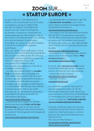 31 
ZOOM sur... 
« Startup Europe » 
Le plan d’action « Entrepreneuriat 
2020 », mis en place par la Commission 
européenne, poursuit l’objectif de 
stimuler la création d’entreprise et 
de promouvoir l’esprit d’entreprise 
en Europe. Il repose sur trois piliers: le 
développement de l’éducation et de la 
formation à l’entrepreneuriat ; la création 
d’un environnement économique 
favorable ; la mise en avant de modèles 
à suivre et l’inclusion de groupes 
spécifiques. 
Dans ce cadre, « Startup Europe » vise à 
renforcer l’environnement des entreprises 
des secteurs du Web et des TIC afin que 
leurs idées et leurs sociétés puissent voir 
le jour et s’épanouir dans l’UE. 
Il englobe cinq initiatives de la 
Commission européenne au titre de la 
stratégie numérique : 
- Le club des entrepreneurs (« Leaders 
Club ») : plateforme sur laquelle des 
chefs d’entreprise renommés font part 
de leurs sources d’inspiration et de leurs 
frustrations afin d’éveiller les jeunes 
Européens et les dirigeants d’entreprise 
aux possibilités offertes par les carrières 
entrepreneuriales. Parmi ces chefs 
d’entreprise : les fondateurs de Spotify, 
le président de Rovio ou encore le 
cofondateur de Skype. 
www.startupmanifesto.eu/ 
- Le partenariat européen en faveur 
des jeunes pousses («Start-up Europe 
Partnership»), dont la mission est de 
favoriser la diffusion des connaissances, 
le tutorat et l’échange de technologies et 
de services. 
www.startupeuropepartnership.eu/ 
- L’assemblée des accélérateurs de l’UE 
(«Accelerator Assembly»), qui vise à 
mieux faire connaître les programmes 
d’accélération existants. 
www.acceleratorassembly.eu/ 
- Les réseaux de financement participatif 
de l’UE («EU Crowdfunding Networks»), 
censés relier entre elles les platesformes 
actuelles de financement participatif, 
en particulier celles qui sont spécialisées 
dans le financement des jeunes pousses 
du web. 
www.crowdfundingnetwork.eu/ 
- Les réseaux d’investisseurs en capital-risque 
dans le secteur du Web (« Web 
Investors Forum »). 
www.webinvestorsforum.eu/ 
En outre, des concours annuels visent 
à favoriser l’émergence de nouveaux 
talents du Web et à les récompenser : 
- Les Europioneers Awards 
www.europioneers.eu/about/ 
- Les Tech All Stars 
www.techallstars.eu/ 
Une plateforme de services permet 
aux entrepreneurs dans les TIC de 
trouver de l’aide pour lever des fonds, 
poursuivre leur croissance, se développer 
à l’international ou encore obtenir des 
conseils juridiques : StartUpEuropeHub 
www.startupeuropehub.eu/about 
D’autres initiatives de la Commission 
européenne prennent forme dans le 
cadre de « Startup Europe », comme 
Erasmus for Young Entrepreneurs ou 
Women in ICT. 
Pour plus d’informations : 
ec.europa.eu/digital-agenda/en/ 
about-startup-europe 
 