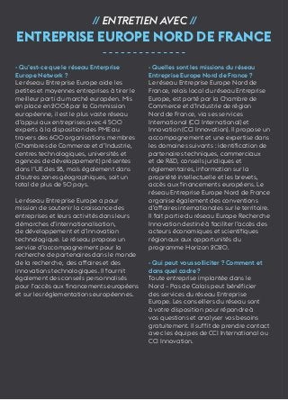 32 
// Entretien avec // 
Entreprise Europe Nord de France 
- Qu’est-ce que le réseau Enterprise 
Europe Network ? 
Le réseau Entreprise Europe aide les 
petites et moyennes entreprises à tirer le 
meilleur parti du marché européen. Mis 
en place en 2008 par la Commission 
européenne, il est le plus vaste réseau 
d’appui aux entreprises avec 4 500 
experts à la disposition des PME au 
travers des 600 organisations membres 
(Chambres de Commerce et d’Industrie, 
centres technologiques, universités et 
agences de développement) présentes 
dans l’UE des 28, mais également dans 
d’autres zones géographiques, soit un 
total de plus de 50 pays. 
Le réseau Entreprise Europe a pour 
mission de soutenir la croissance des 
entreprises et leurs activités dans leurs 
démarches d’internationalisation, 
de développement et d’innovation 
technologique. Le réseau propose un 
service d’accompagnement pour la 
recherche de partenaires dans le monde 
de la recherche, des affaires et des 
innovations technologiques. Il fournit 
également des conseils personnalisés 
pour l’accès aux financements européens 
et sur les réglementations européennes. 
- Quelles sont les missions du réseau 
Entreprise Europe Nord de France ? 
Le réseau Entreprise Europe Nord de 
France, relais local du réseau Entreprise 
Europe, est porté par la Chambre de 
Commerce et d’Industrie de région 
Nord de France, via ses services 
International (CCI International) et 
Innovation (CCI Innovation). Il propose un 
accompagnement et une expertise dans 
les domaines suivants : identification de 
partenaires techniques, commerciaux 
et de R&D, conseils juridiques et 
réglementaires, information sur la 
propriété intellectuelle et les brevets, 
accès aux financements européens. Le 
réseau Entreprise Europe Nord de France 
organise également des conventions 
d’affaires internationales sur le territoire. 
Il fait partie du réseau Europe Recherche 
Innovation destiné à faciliter l’accès des 
acteurs économiques et scientifiques 
régionaux aux opportunités du 
programme Horizon 2020. 
- Qui peut vous solliciter ? Comment et 
dans quel cadre ? 
Toute entreprise implantée dans le 
Nord – Pas de Calais peut bénéficier 
des services du réseau Entreprise 
Europe. Les conseillers du réseau sont 
à votre disposition pour répondre à 
vos questions et analyser vos besoins 
gratuitement. Il suffit de prendre contact 
avec les équipes de CCI International ou 
CCI Innovation. 
 