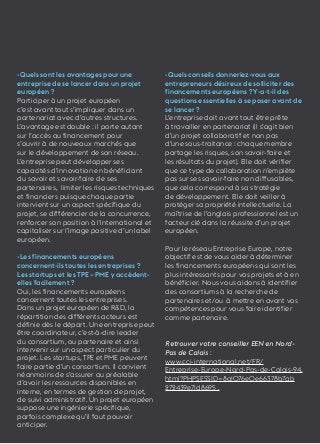 33 
-Quels sont les avantages pour une 
entreprise de se lancer dans un projet 
européen ? 
Participer à un projet européen 
c’est avant tout s’impliquer dans un 
partenariat avec d’autres structures. 
L’avantage est double : il porte autant 
sur l’accès au financement pour 
s’ouvrir à de nouveaux marchés que 
sur le développement de son réseau. 
L’entreprise peut développer ses 
capacités d’innovation en bénéficiant 
du savoir et savoir-faire de ses 
partenaires, limiter les risques techniques 
et financiers puisque chaque partie 
intervient sur un aspect spécifique du 
projet, se différencier de la concurrence, 
renforcer son position à l’international et 
capitaliser sur l’image positive d’un label 
européen. 
-Les financements européens 
concernent-ils toutes les entreprises ? 
Les startups et les TPE – PME y accèdent-elles 
facilement ? 
Oui, les financements européens 
concernent toutes les entreprises. 
Dans un projet européen de R&D, la 
répartition des différents acteurs est 
définie dès le départ. Une entreprise peut 
être coordinateur, c’est-à-dire leader 
du consortium, ou partenaire et ainsi 
intervenir sur un aspect particulier du 
projet. Les startups, TPE et PME peuvent 
faire partie d’un consortium. Il convient 
néanmoins de s’assurer au préalable 
d’avoir les ressources disponibles en 
interne, en termes de gestion de projet, 
de suivi administratif. Un projet européen 
suppose une ingénierie spécifique, 
parfois complexe qu’il faut pouvoir 
anticiper. 
-Quels conseils donneriez-vous aux 
entrepreneurs désireux de solliciter des 
financements européens ? Y-a-t-il des 
questions essentielles à se poser avant de 
se lancer ? 
L’entreprise doit avant tout être prête 
à travailler en partenariat (il s’agit bien 
d’un projet collaboratif et non pas 
d’une sous-traitance : chaque membre 
partage les risques, son savoir-faire et 
les résultats du projet). Elle doit vérifier 
que ce type de collaboration n’empiète 
pas sur ses savoir-faire non diffusables, 
que cela correspond à sa stratégie 
de développement. Elle doit veiller à 
protéger sa propriété intellectuelle. La 
maîtrise de l’anglais professionnel est un 
facteur clé dans la réussite d’un projet 
européen. 
Pour le réseau Entreprise Europe, notre 
objectif est de vous aider à déterminer 
les financements européens qui sont les 
plus intéressants pour vos projets et à en 
bénéficier. Nous vous aidons à identifier 
des consortiums à la recherche de 
partenaires et/ou à mettre en avant vos 
compétences pour vous faire identifier 
comme partenaire. 
Retrouver votre conseiller EEN en Nord- 
Pas de Calais : 
www.cci-international.net/FR/ 
Entreprise-Europe-Nord-Pas-de-Calais-94. 
html?PHPSESSID=8a1076e0e66378b7ab 
272439e71d8695 . 
 