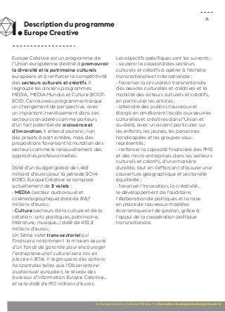 1. Description du programme 
35 Europe Creative 
Europe Créative est un programme de 
l’Union européenne destiné à promouvoir 
la diversité et le patrimoine culturels 
européens et à renforcer la compétitivité 
des secteurs culturels et créatifs. Il 
regroupe les anciens programmes 
MEDIA, MEDIA Mundus et Culture (2007- 
2013). Ce nouveau programme marque 
un changement de perspective, avec 
un important investissement dans ces 
secteurs considérés comme porteurs 
d’un fort potentiel de croissance et 
d’innovation. Il entend soutenir, non 
des projets à part entière, mais des 
propositions favorisant la mutation des 
secteurs comme le renouvellement des 
approches professionnelles. 
Doté d’un budget global de 1,462 
milliard d’euros pour la période 2014- 
2020, Europe Créative se compose 
actuellement de 2 volets : 
- MEDIA (secteur audiovisuel et 
cinématographique) doté de 818,7 
millions d’euros ; 
- Culture (secteurs de la culture et de la 
création : arts plastiques, patrimoine, 
littérature, musique…) doté de 453,2 
millions d’euros ; 
Un 3ème volet trans-sectoriel qui 
financera notamment la mise en oeuvre 
d’un fonds de garantie pour encourager 
l’entrepreneuriat culturel sera mis en 
place en 2016. Il regroupera des actions 
horizontales telles que l’Observatoire 
audiovisuel européen, le réseau des 
bureaux d’information Europe Créative… 
et sera doté de 190 millions d’euros. 
Les objectifs spécifiques sont les suivants : 
- soutenir la capacité des secteurs 
culturels et créatifs à opérer à l‘échelle 
transnationale et internationale ; 
- favoriser la circulation transnationale 
des oeuvres culturelles et créatives et la 
mobilité des acteurs culturels et créatifs, 
en particulier les artistes ; 
- atteindre des publics nouveaux et 
élargis en améliorant l‘accès aux oeuvres 
culturelles et créatives dans l‘Union et 
au-delà, avec un accent particulier sur 
les enfants, les jeunes, les personnes 
handicapées et les groupes sous-représentés 
; 
- renforcer la capacité financière des PME 
et des micro-entreprises dans les secteurs 
culturels et créatifs, d‘une manière 
durable, tout en s‘efforçant d‘assurer une 
couverture géographique et sectorielle 
équilibrée ; 
- favoriser l‘innovation, la créativité, 
le développement de l’auditoire, 
l‘élaboration de politiques et la mise 
en place de nouveaux modèles 
économiques et de gestion, grâce à 
l‘appui de la coopération politique 
transnationale. 
III. Europe Creative : Culture & Médias // 1. Description du programme Europe Creative 
 