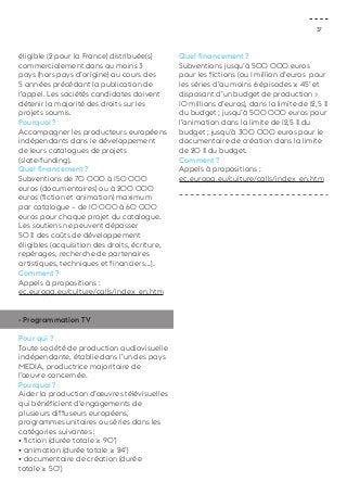 37 
éligible (2 pour la France) distribuée(s) 
commercialement dans au moins 3 
pays (hors pays d’origine) au cours des 
5 années précédant la publication de 
l’appel. Les sociétés candidates doivent 
détenir la majorité des droits sur les 
projets soumis. 
Pourquoi ? 
Accompagner les producteurs européens 
indépendants dans le développement 
de leurs catalogues de projets 
(slate-funding). 
Quel financement ? 
Subventions de 70 000 à 150 000 
euros (documentaires) ou à 200 000 
euros (fiction et animation) maximum 
par catalogue – de 10 000 à 60 000 
euros pour chaque projet du catalogue. 
Les soutiens ne peuvent dépasser 
50 % des coûts de développement 
éligibles (acquisition des droits, écriture, 
repérages, recherche de partenaires 
artistiques, techniques et financiers...). 
Comment ? 
Appels à propositions : 
ec.europa.eu/culture/calls/index_en.htm 
- Programmation TV 
Pour qui ? 
Toute société de production audiovisuelle 
indépendante, établie dans l’un des pays 
MEDIA, productrice majoritaire de 
l’oeuvre concernée. 
Pourquoi ? 
Aider la production d’oeuvres télévisuelles 
qui bénéficient d’engagements de 
plusieurs diffuseurs européens, 
programmes unitaires ou séries dans les 
catégories suivantes : 
• fiction (durée totale ≥ 90’) 
• animation (durée totale ≥ 24’) 
• documentaire de création (durée 
totale ≥ 50’) 
Quel financement ? 
Subventions jusqu’à 500 000 euros 
pour les fictions (ou 1 million d’euros pour 
les séries d’au moins 6 épisodes ≥ 45’ et 
disposant d’un budget de production > 
10 millions d’euros), dans la limite de 12,5 % 
du budget ; jusqu’à 500 000 euros pour 
l’animation dans la limite de 12,5 % du 
budget ; jusqu’à 300 000 euros pour le 
documentaire de création dans la limite 
de 20 % du budget. 
Comment ? 
Appels à propositions : 
ec.europa.eu/culture/calls/index_en.htm 
 