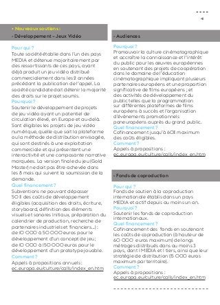 41 
• Nouveaux soutiens : 
- Développement – Jeux Vidéo 
Pour qui ? 
Toute société établie dans l’un des pays 
MEDIA et détenue majoritairement par 
des ressortissants de ces pays, ayant 
déjà produit un jeu vidéo distribué 
commercialement dans les 2 années 
précédant la publication de l’appel. La 
société candidate doit détenir la majorité 
des droits sur le projet soumis. 
Pourquoi ? 
Soutenir le développement de projets 
de jeu vidéo ayant un potentiel de 
circulation élevé, en Europe et au-delà. 
Sont éligibles les projets de jeu vidéo 
numérique, quelle que soit la plateforme 
ou la méthode de distribution envisagée, 
qui sont destinés à une exploitation 
commerciale et qui présentent une 
interactivité et une composante narrative 
marquées. La version finale du jeu (Gold 
Master) ne doit pas être achevée dans 
les 8 mois qui suivent la soumission de la 
demande. 
Quel financement ? 
Subventions ne pouvant dépasser 
50 % des coûts de développement 
éligibles (acquisition des droits, écriture, 
storyboard, définition des éléments 
visuels et sonores initiaux, préparation du 
calendrier de production, recherche de 
partenaires industriels et financiers...) : 
de 10 000 à 50 000 euros pour le 
développement d’un concept de jeu ; 
de 10 000 à 150 000 euros pour le 
développement d’un prototype jouable. 
Comment ? 
Appels à propositions annuels : 
ec.europa.eu/culture/calls/index_en.htm 
- Audiences 
Pourquoi ? 
Promouvoir la culture cinématographique 
et accroître la connaissance et l’intérêt 
du public pour les oeuvres européennes 
en soutenant des projets de coopération 
dans le domaine de l’éducation 
cinématographique impliquant plusieurs 
partenaires européens et une proportion 
significative de films européens ; et 
des activités de développement du 
public telles que la programmation 
sur différentes plateformes de films 
européens à succès et l’organisation 
d’évènements promotionnels 
paneuropéens auprès du grand public. 
Quel financement ? 
Cofinancement jusqu’à 60% maximum 
des coûts éligibles. 
Comment ? 
Appels à propositions : 
ec.europa.eu/culture/calls/index_en.htm 
- Fonds de coproduction 
Pour qui ? 
Fonds de soutien à la coproduction 
internationale établis dans un pays 
MEDIA et actif depuis au moins un an. 
Pourquoi ? 
Soutenir les fonds de coproduction 
internationaux. 
Quel financement ? 
Cofinancement des fonds en soutenant 
les coûts de coproduction (à hauteur de 
60 000 euros maximum) de longs 
métrages distribués dans au moins 3 
pays, dont 1 MEDIA et 1 tiers, ainsi que leur 
stratégie de distribution (15 000 euros 
maximum par territoire). 
Comment ? 
Appels à propositions : 
ec.europa.eu/culture/calls/index_en.htm 
 