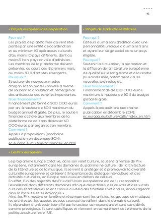43 
• Projets européens de Coopération 
Pour qui ? 
Les projets de plateformes doivent être 
portés par une entité de coordination 
et au minimum 10 opérateurs culturels 
d’au moins 10 pays différents, dont au 
moins 5 hors pays en voie d’adhésion. 
Les membres de la plateforme doivent 
présenter, au cours des 12 premiers mois, 
au moins 30 % d’artistes émergents. 
Pourquoi ? 
Structurer de nouveaux modes 
d‘organisation professionnelle à même 
de soutenir la circulation et l‘émergence 
des artistes sur des échelles importantes. 
Quel financement ? 
Financement plafonné à 500 000 euros 
par an, à hauteur de 80 % maximum du 
budget annuel éligible. De plus, le soutien 
financier octroyé aux membres de la 
plateforme ne doit pas dépasser 60 
000 euros par organisation membre. 
Comment ? 
Appels à propositions (prochaine 
publication en décembre 2014): 
ec.europa.eu/culture/calls/index_en.htm 
• Les Prix européens 
Le programme Europe Créative, dans son volet Culture, soutient la remise de Prix 
européens, notamment dans les domaines du patrimoine culturel, de l’architecture 
de la littérature et de la musique. Ils servent à protéger et à promouvoir la diversité 
culturelle européenne et célèbrent l’importance du dialogue interculturel et des 
activités culturelles, en Europe mais aussi en dehors de celle-ci. 
En effet, l’un des objectifs des Prix de l’Union européenne est de : « reconnaître 
l’excellence dans différents domaines afin que des artistes, des oeuvres et des succès 
culturels et artistiques soient connus au-delà des frontières nationales, encourageant 
ainsi la mobilité et les échanges ». 
Ainsi, les Prix mettent en lumière et récompensent les artistes, les groupes de musique, 
les architectes, les auteurs ou tous ceux qui travaillent dans le domaine culturel. 
Ils répondent à un besoin identifié par le secteur correspondant et sont considérés 
comme prestigieux. Ils sont spécifiques et viennent en complément des éléments de la 
politique culturelle de l’UE. 
• Projets de Traduction Littéraire 
Pour qui ? 
Éditeurs ou maisons d‘édition avec une 
personnalité juridique d’au moins 2 ans 
et ayant leur siège social dans un pays 
éligible. 
Pourquoi ? 
Soutenir la circulation, la promotion et 
la diffusion de la littérature européenne 
de qualité sur le long terme et à la rendre 
plus accessible, notamment via les 
nouvelles technologies. 
Quel financement ? 
Financement de de 100 000 euros 
maximum, à hauteur de 50 % du budget 
global éligible. 
Comment ? 
Appels à propositions (prochaine 
publication en décembre 2014): 
ec.europa.eu/culture/calls/index_en.htm 
 