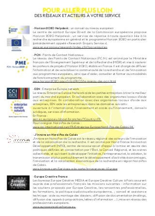 Pour aller plus loin des réseaux et acteurs à votre service 
- Horizon 2020 Helpdesk : un conseil au niveau européen 
Le centre de contact Europe Direct de la Commission européenne propose 
Horizon 2020 Helpdesk , un service de réponse à toute question liée à la 
recherche européenne en général et le programme Horizon 2020 en particulier 
(précédemment appelé « Research Enquiry Service »). 
www.ec.europa.eu/research/index.cfm?pg=enquiries 
- PCN : Points de Contact Nationaux 
Le réseau des Points de Contact Nationaux (P.C.N.) est animé par le Ministère 
français de l’Enseignement Supérieur et de la Recherche (MESR) et vise à soutenir 
les porteurs de projets d’Horizon 2020, établis en France. Il est chargé de diffuser 
l’information et de sensibiliser la communauté de la recherche et de l’innovation 
aux programmes européens, ainsi que d’aider, conseiller et former aux modalités 
de fonctionnement du programme. 
www.horizon2020.gouv.fr/cid74103/le-reseau-des-pcn.html 
- EEN : Enterprise Europe network 
Le réseau Enterprise Europe Network aide les petites entreprises à tirer le meilleur 
parti du marché européen. En collaboration avec des organismes locaux d’aide 
aux entreprises. En collaboration avec des organismes locaux d’aide aux 
entreprises, EEN aide les entrepreneurs dans les domaines suivants : 
ouverture à l’international, financement et accès au financement, conseils 
juridiques, services d’information. 
En France : 
een.ec.europa.eu/about/branches/?Country=FR 
Pour la région Nord-Pas de Calais : 
www.cci-international.net/FR/Entreprise-Europe-Nord-Pas-de-Calais-94. 
- J’innove en Nord-Pas de Calais 
J’innove en Nord-Pas de Calais est le réseau régional des acteurs de l’innovation 
et de la valorisation de la recherche. Il est animé par Nord France Innovation 
Développement (NFID), centre de ressources et d’appui à la mise en oeuvre des 
politiques définies en concertation par l’État, le Conseil Régional, et les autres 
collectivités, et qui visent à développer l’initiative, l’entrepreneuriat, la création, la 
transmission et plus particulièrement le développement d’activités économiques, 
l’innovation et la valorisation économique de la recherche en région Nord-Pas 
de Calais. 
www.jinnove.com/Services-a-la-carte/Innover-avec-l-Europe 
- Europe Creative France 
Les bureaux Europe Créative MEDIA et Europe Creative Culture à Paris assurent 
auprès des professionnels français les missions suivantes : information sur 
les soutiens proposés par Europe Creative, les rencontres professionnelles, 
les formations, la politique audiovisuelle européenne… ; conseil et assistance 
technique : aide au montage des dossiers ; diffusion de documentation (mailings, 
diffusion des appels à propositions,lettres d’information … ) ;mise en réseau des 
professionnels européens. 
www.europecreativefrance.eu 
 