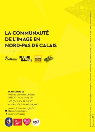 1 
La Communauté 
de l’Image en 
Nord-Pas de Calais 
Plaine Images 
99a Boulevard Descat 
59200 Tourcoing - Fr 
+33 (0)3 20 29 89 50 
contact@plaine-images.fr 
www.plaine-images.fr 
@plaineimages 
plaine.images 
Rédaction : Blandine Lebourg / blebourg@plaine-images.fr // Graphisme : Walid Haji / whaji@plaine-images.fr // Directrice de Publication : Pascale Debrock 
Septembre 2014 
