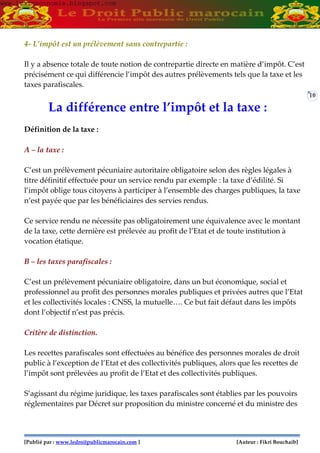 [Publié par : www.ledroitpublicmarocain.com ] [Auteur : Fikri Bouchaib]
10
4- L’impôt est un prélèvement sans contrepartie :
Il y a absence totale de toute notion de contrepartie directe en matière d’impôt. C’est
précisément ce qui différencie l’impôt des autres prélèvements tels que la taxe et les
taxes parafiscales.
La différence entre l’impôt et la taxe :
Définition de la taxe :
A – la taxe :
C’est un prélèvement pécuniaire autoritaire obligatoire selon des règles légales à
titre définitif effectuée pour un service rendu par exemple : la taxe d’édilité. Si
l’impôt oblige tous citoyens à participer à l’ensemble des charges publiques, la taxe
n’est payée que par les bénéficiaires des servies rendus.
Ce service rendu ne nécessite pas obligatoirement une équivalence avec le montant
de la taxe, cette dernière est prélevée au profit de l’Etat et de toute institution à
vocation étatique.
B – les taxes parafiscales :
C’est un prélèvement pécuniaire obligatoire, dans un but économique, social et
professionnel au profit des personnes morales publiques et privées autres que l’Etat
et les collectivités locales : CNSS, la mutuelle…. Ce but fait défaut dans les impôts
dont l’objectif n’est pas précis.
Critère de distinction.
Les recettes parafiscales sont effectuées au bénéfice des personnes morales de droit
public à l’exception de l’Etat et des collectivités publiques, alors que les recettes de
l’impôt sont prélevées au profit de l’Etat et des collectivités publiques.
S’agissant du régime juridique, les taxes parafiscales sont établies par les pouvoirs
réglementaires par Décret sur proposition du ministre concerné et du ministre des
www.learneconomie.blogspot.comwww.learneconomie.blogspot.com
 