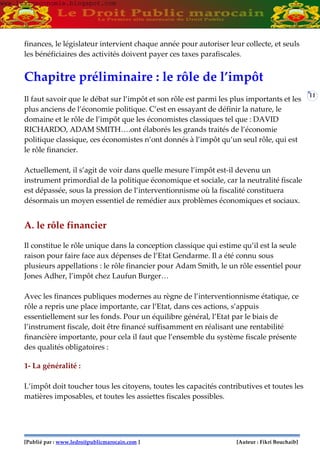 [Publié par : www.ledroitpublicmarocain.com ] [Auteur : Fikri Bouchaib]
11
finances, le législateur intervient chaque année pour autoriser leur collecte, et seuls
les bénéficiaires des activités doivent payer ces taxes parafiscales.
Chapitre préliminaire : le rôle de l’impôt
Il faut savoir que le débat sur l’impôt et son rôle est parmi les plus importants et les
plus anciens de l’économie politique. C’est en essayant de définir la nature, le
domaine et le rôle de l’impôt que les économistes classiques tel que : DAVID
RICHARDO, ADAM SMITH….ont élaborés les grands traités de l’économie
politique classique, ces économistes n’ont donnés à l’impôt qu’un seul rôle, qui est
le rôle financier.
Actuellement, il s’agit de voir dans quelle mesure l’impôt est-il devenu un
instrument primordial de la politique économique et sociale, car la neutralité fiscale
est dépassée, sous la pression de l’interventionnisme où la fiscalité constituera
désormais un moyen essentiel de remédier aux problèmes économiques et sociaux.
A. le rôle financier
Il constitue le rôle unique dans la conception classique qui estime qu’il est la seule
raison pour faire face aux dépenses de l’Etat Gendarme. Il a été connu sous
plusieurs appellations : le rôle financier pour Adam Smith, le un rôle essentiel pour
Jones Adher, l’impôt chez Laufun Burger…
Avec les finances publiques modernes au règne de l’interventionnisme étatique, ce
rôle a repris une place importante, car l’Etat, dans ces actions, s’appuis
essentiellement sur les fonds. Pour un équilibre général, l’Etat par le biais de
l’instrument fiscale, doit être financé suffisamment en réalisant une rentabilité
financière importante, pour cela il faut que l’ensemble du système fiscale présente
des qualités obligatoires :
1- La généralité :
L’impôt doit toucher tous les citoyens, toutes les capacités contributives et toutes les
matières imposables, et toutes les assiettes fiscales possibles.
www.learneconomie.blogspot.comwww.learneconomie.blogspot.com
 