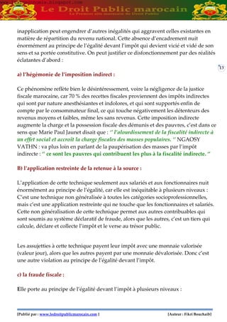 [Publié par : www.ledroitpublicmarocain.com ] [Auteur : Fikri Bouchaib]
13
inapplication peut engendrer d’autres inégalités qui aggravent celles existantes en
matière de répartition du revenu national. Cette absence d’encadrement nuit
énormément au principe de l’égalité devant l’impôt qui devient vicié et vidé de son
sens et sa portée constitutive. On peut justifier ce disfonctionnement par des réalités
éclatantes d’abord :
a) l’hégémonie de l’imposition indirect :
Ce phénomène reflète bien le désintéressement, voire la négligence de la justice
fiscale marocaine, car 70 % des recettes fiscales proviennent des impôts indirectes
qui sont par nature anesthésiantes et indolores, et qui sont supportés enfin de
compte par le consommateur final, ce qui touche négativement les détenteurs des
revenus moyens et faibles, même les sans revenus. Cette imposition indirecte
augmente la charge et la possession fiscale des démunis et des pauvres, c’est dans ce
sens que Marie Paul Jaunet disait que : ‘’ l’alourdissement de la fiscalité indirecte à
un effet social et accroît la charge fiscales des masses populaires. ‘’ NGAOSY
VATHN : va plus loin en parlant de la paupérisation des masses par l’impôt
indirecte : ‘’ ce sont les pauvres qui contribuent les plus à la fiscalité indirecte. ‘’
B) l’application restreinte de la retenue à la source :
L’application de cette technique seulement aux salariés et aux fonctionnaires nuit
énormément au principe de l’égalité, car elle est inéquitable à plusieurs niveaux :
C’est une technique non généralisée à toutes les catégories socioprofessionnelles,
mais c’est une application restreinte qui ne touche que les fonctionnaires et salariés.
Cette non généralisation de cette technique permet aux autres contribuables qui
sont soumis au système déclaratif de fraude, alors que les autres, c’est un tiers qui
calcule, déclare et collecte l’impôt et le verse au trésor public.
Les assujetties à cette technique payent leur impôt avec une monnaie valorisée
(valeur jour), alors que les autres payent par une monnaie dévalorisée. Donc c’est
une autre violation au principe de l’égalité devant l’impôt.
c) la fraude fiscale :
Elle porte au principe de l’égalité devant l’impôt à plusieurs niveaux :
www.learneconomie.blogspot.comwww.learneconomie.blogspot.com
 