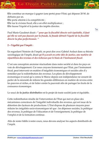 [Publié par : www.ledroitpublicmarocain.com ] [Auteur : Fikri Bouchaib]
14
Elle constitue un manque à gagner (une perte) pour l’Etat, qui dépasse 20 M. de
dirhams par an.
Elle porte atteinte à la compétitivité ;
Elle tue le civisme fiscal, elle a un effet multiplicateur ;
Elle fausse l’équité et la justice des impôts directes.
Paul Marie Gaudmet disait : ‘’ pour que la fiscalité directe soit équitable, il faut
qu’elle ne soit pas faussée par la fraude, la fraude détruit l’équité de la fiscalité
directe la plus perfectionnée. ‘’
2 – l’égalité par l’impôt :
En regardant l’histoire de l’impôt, on peut dire avec Gabriel Ardaut dans sa théorie
sociologique de l’impôt, disait qu’il y avait en cette idée de justice, une matière de
répartition des revenus et des richesses par le biais de l’instrument fiscal.
C’est une conception ancienne réactualisée dans notre société et dans les pays en
voie de développement. Car nous croyons fermement que l’Etat, par l’instrument
fiscal, peut intervenir en matière d’inégalités économiques et sociales afin d’y
remédier par la redistribution des revenus. Les plans de développement
économique et social qu’a connu le Maroc depuis son indépendance ne cessent de
parler de la nécessité de réduire les grandes différences en matière de revenu entre
les pauvres et riches, et de lutter contre la pauvreté afin de partager les fruits de la
croissance économique.
Le souci de la justice distributive est le projet de toute société juste et équitable.
Cette redistribution résulte de l’intervention de l’Etat qui met en place des
mécanismes correcteurs de l’inégalité individuelle des revenus, qui est issue de la
détention des facteurs de productions. L’Etat dispose de plusieurs moyens pour
réduire les inégalités socio-économiques tel que : les dépenses sociales, la politique
des revenus, la politique de l’éducation et de l’enseignement, la politique de
l’emploi et de la formation continue.
Afin de rester fidèle à notre cours, nous devons analyser les aspects distributifs de
l’impôt.
www.learneconomie.blogspot.comwww.learneconomie.blogspot.com
 