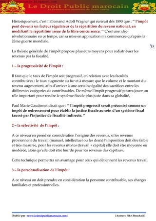 [Publié par : www.ledroitpublicmarocain.com ] [Auteur : Fikri Bouchaib]
15
Historiquement, c’est l’allemand Adolf Wagner qui écrivait dés 1890 que : ‘’ l’impôt
peut devenir un facteur régulateur de la répartition du revenu national, en
modifiant la répartition issue de la libre concurrence. ‘’ C’est une idée
révolutionnaire en ce temps, car sa mise en application n’a commencée qu’après la
2ème guerre mondiale.
La théorie générale de l’impôt propose plusieurs moyens pour redistribuer les
revenus par la fiscalité.
1 – la progressivité de l’impôt :
Il faut que le taux de l’impôt soit progressif, en relation avec les facultés
contributives : le taux augmente au fur et à mesure que le volume et le montant du
revenu augmentent, afin d’arriver à une certaine égalité des sacrifices entre les
différentes catégories de contribuables. De même l’impôt progressif pourra jouer un
rôle important pour rendre le système fiscale plus juste dans sa globalité,
Paul Marie Gaudemet disait que : ‘’ l’impôt progressif serait préconisé comme un
impôt de redressement pour établir la justice fiscale au sein d’un système fiscal
faussé par l’injustice de fiscalité indirecte. ‘’
2 – la sélectivité de l’impôt :
A ce niveau en prend en considération l’origine des revenus, si les revenus
proviennent du travail (manuel, intellectuel ou les deux) l’imposition doit être faible
et très mesurée, pour les revenus mixtes (travail + capital) elle doit être moyenne ou
modérée, alors qu’elle doit être lourde pour les revenus des capitaux.
Cette technique permettra un avantage pour ceux qui détiennent les revenus travail.
3 – la personnalisation de l’impôt :
A ce niveau on doit prendre en considération la personne contribuable, ses charges
familiales et professionnelles.
www.learneconomie.blogspot.comwww.learneconomie.blogspot.com
 